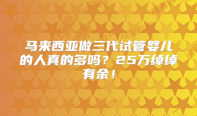 马来西亚做三代试管婴儿的人真的多吗？25万绰绰有余！