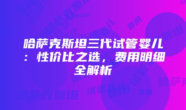 哈萨克斯坦三代试管婴儿：性价比之选，费用明细全解析