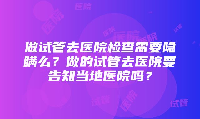 做试管去医院检查需要隐瞒么？做的试管去医院要告知当地医院吗？