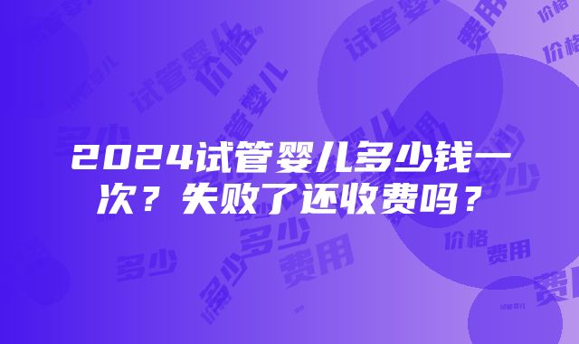 2024试管婴儿多少钱一次？失败了还收费吗？