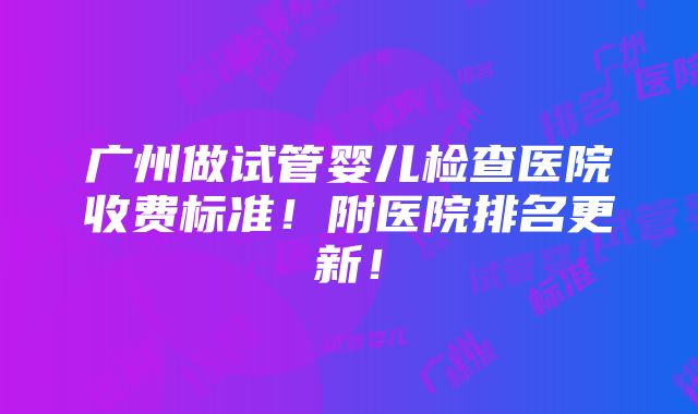 广州做试管婴儿检查医院收费标准！附医院排名更新！