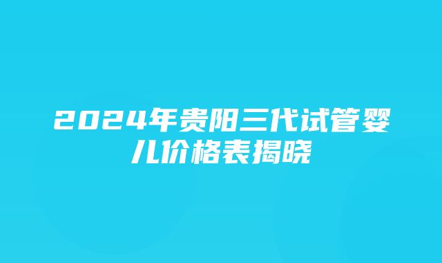 2024年贵阳三代试管婴儿价格表揭晓