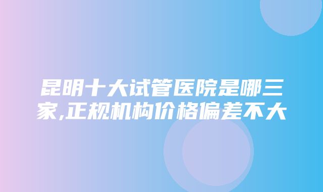 昆明十大试管医院是哪三家,正规机构价格偏差不大