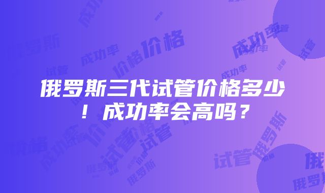 俄罗斯三代试管价格多少！成功率会高吗？