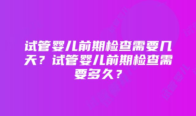 试管婴儿前期检查需要几天？试管婴儿前期检查需要多久？