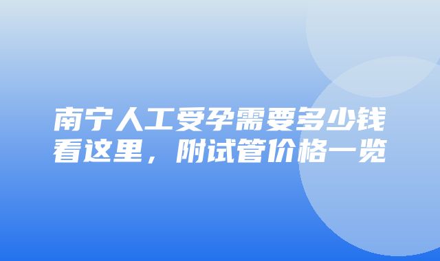 南宁人工受孕需要多少钱看这里，附试管价格一览