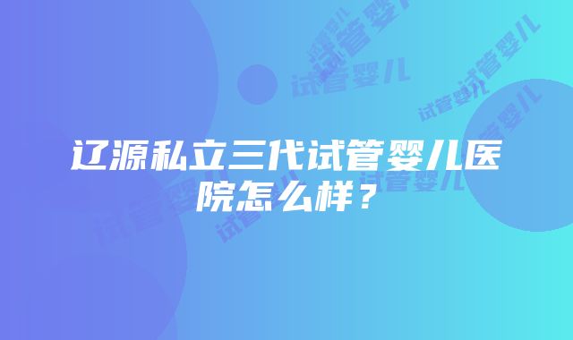 辽源私立三代试管婴儿医院怎么样？