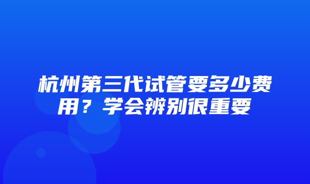 杭州第三代试管要多少费用？学会辨别很重要