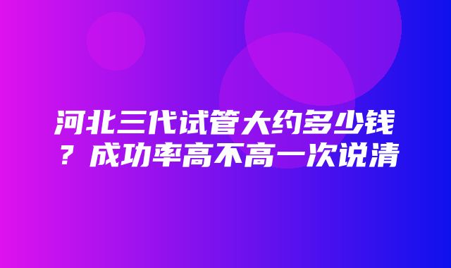 河北三代试管大约多少钱？成功率高不高一次说清