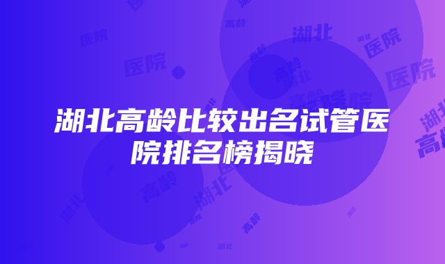 湖北高龄比较出名试管医院排名榜揭晓