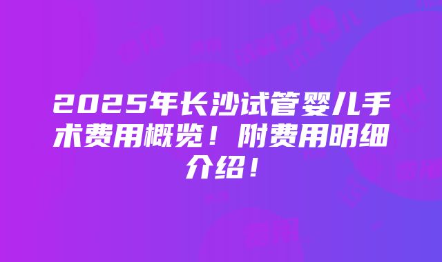 2025年长沙试管婴儿手术费用概览！附费用明细介绍！