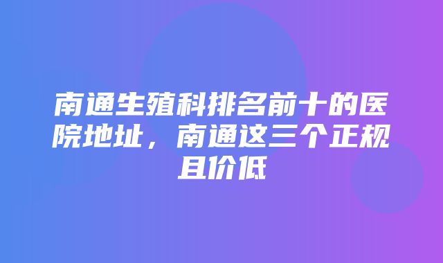 南通生殖科排名前十的医院地址，南通这三个正规且价低