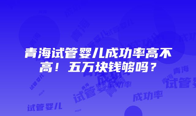 青海试管婴儿成功率高不高！五万块钱够吗？