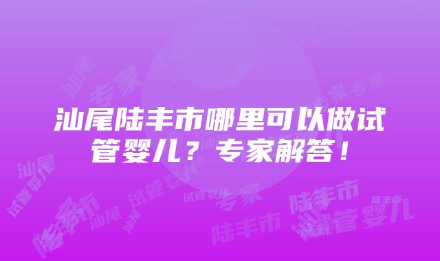 汕尾陆丰市哪里可以做试管婴儿？专家解答！