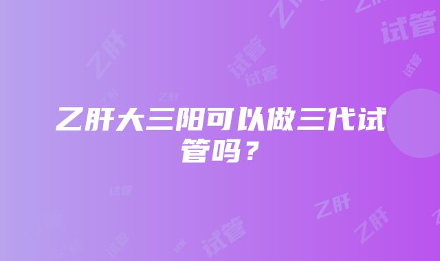 乙肝大三阳可以做三代试管吗？