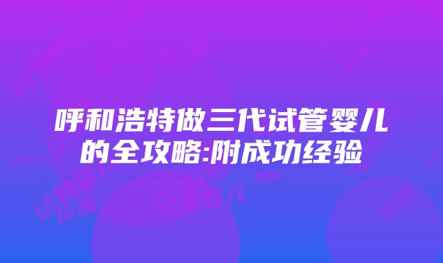 呼和浩特做三代试管婴儿的全攻略:附成功经验