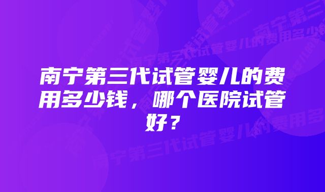 南宁第三代试管婴儿的费用多少钱，哪个医院试管好？