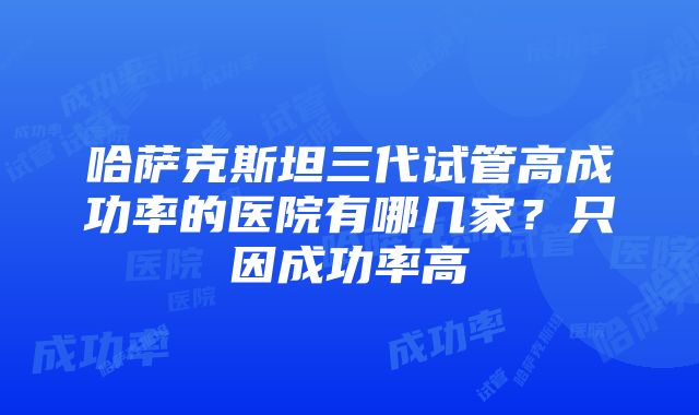 哈萨克斯坦三代试管高成功率的医院有哪几家？只因成功率高