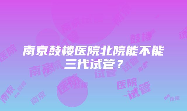 南京鼓楼医院北院能不能三代试管？