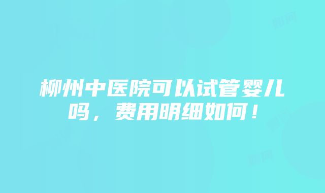 柳州中医院可以试管婴儿吗，费用明细如何！