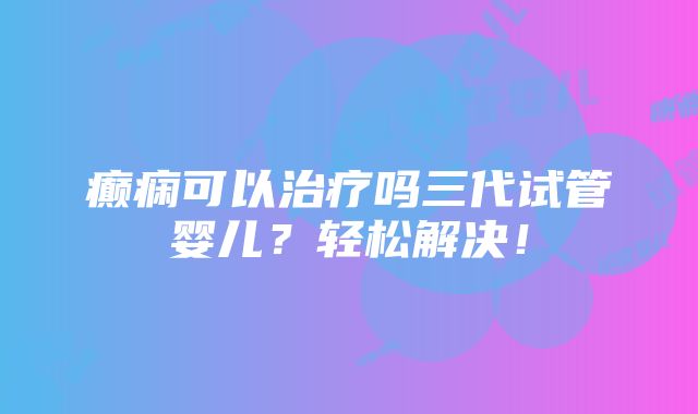 癫痫可以治疗吗三代试管婴儿？轻松解决！