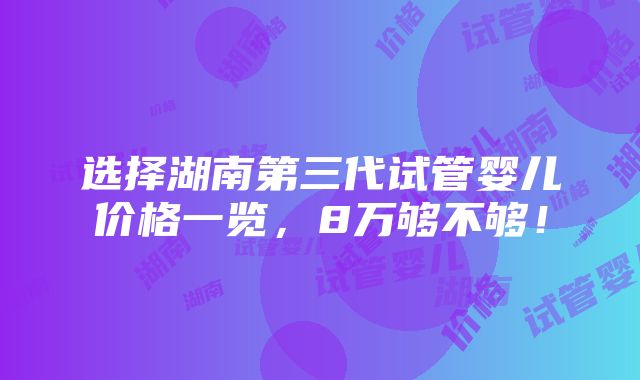 选择湖南第三代试管婴儿价格一览，8万够不够！