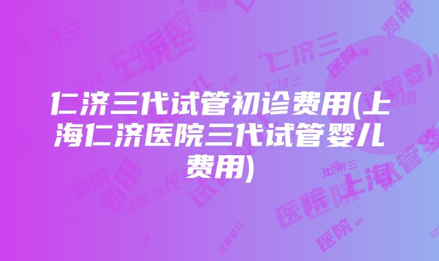 仁济三代试管初诊费用(上海仁济医院三代试管婴儿费用)