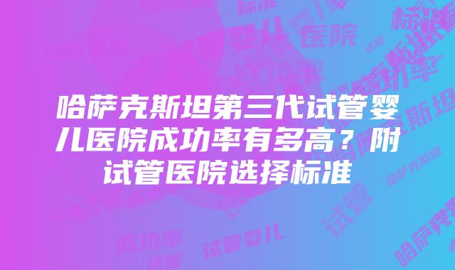 哈萨克斯坦第三代试管婴儿医院成功率有多高？附试管医院选择标准