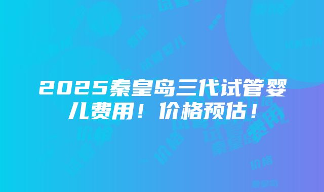 2025秦皇岛三代试管婴儿费用！价格预估！