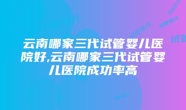 云南哪家三代试管婴儿医院好,云南哪家三代试管婴儿医院成功率高