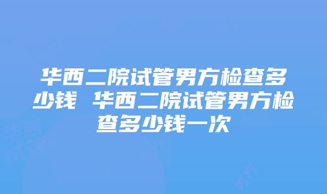 华西二院试管男方检查多少钱 华西二院试管男方检查多少钱一次