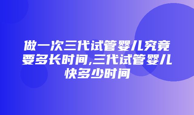 做一次三代试管婴儿究竟要多长时间,三代试管婴儿快多少时间