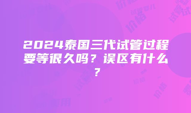 2024泰国三代试管过程要等很久吗？误区有什么？