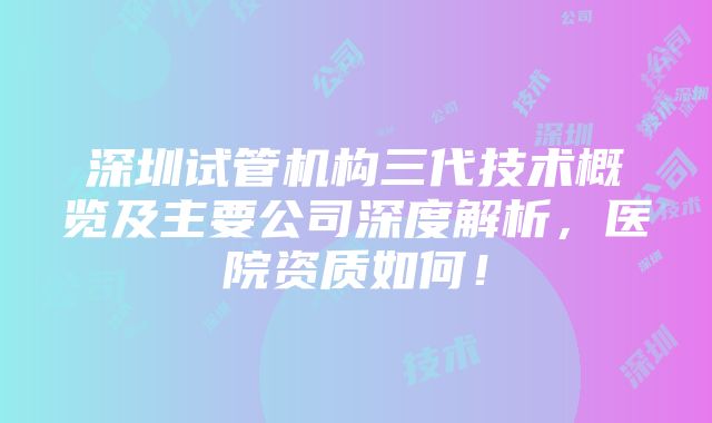 深圳试管机构三代技术概览及主要公司深度解析，医院资质如何！