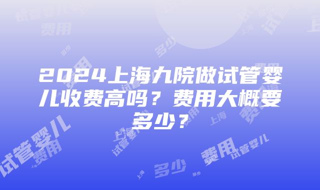 2024上海九院做试管婴儿收费高吗？费用大概要多少？