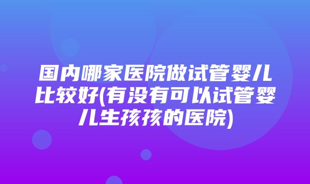 国内哪家医院做试管婴儿比较好(有没有可以试管婴儿生孩孩的医院)