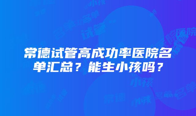 常德试管高成功率医院名单汇总？能生小孩吗？