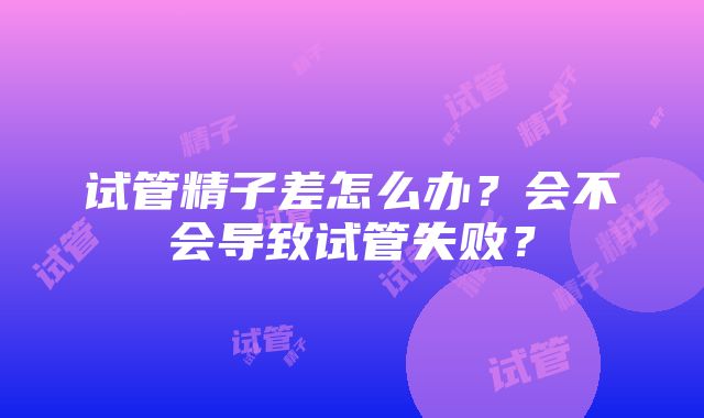 试管精子差怎么办？会不会导致试管失败？