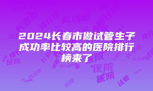 2024长春市做试管生子成功率比较高的医院排行榜来了