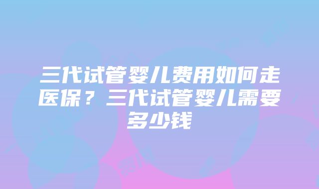 三代试管婴儿费用如何走医保？三代试管婴儿需要多少钱