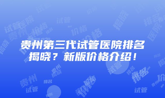 贵州第三代试管医院排名揭晓？新版价格介绍！