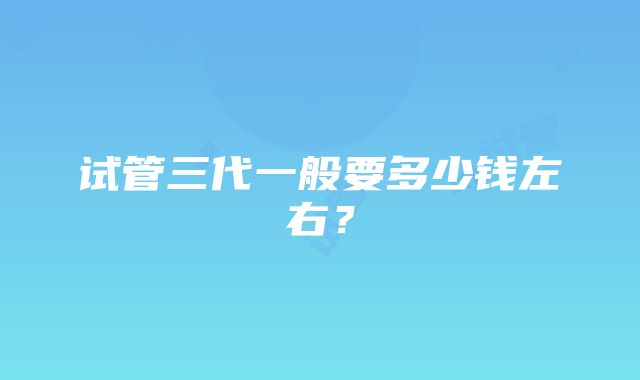 试管三代一般要多少钱左右？