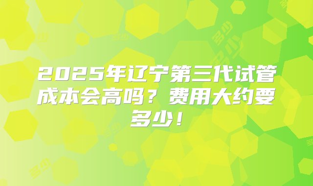 2025年辽宁第三代试管成本会高吗？费用大约要多少！