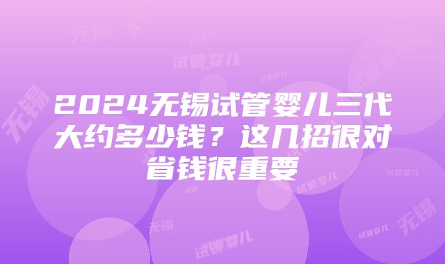 2024无锡试管婴儿三代大约多少钱？这几招很对省钱很重要