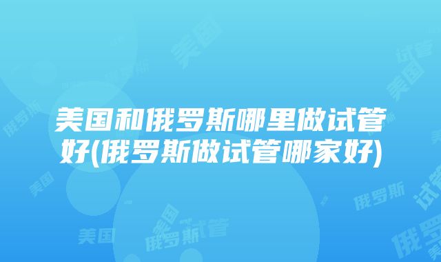 美国和俄罗斯哪里做试管好(俄罗斯做试管哪家好)