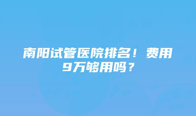 南阳试管医院排名！费用9万够用吗？