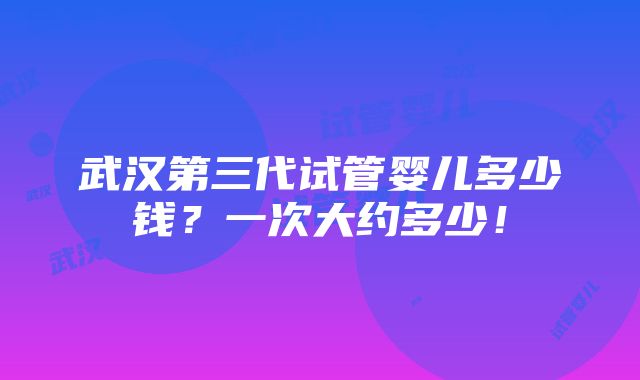 武汉第三代试管婴儿多少钱？一次大约多少！