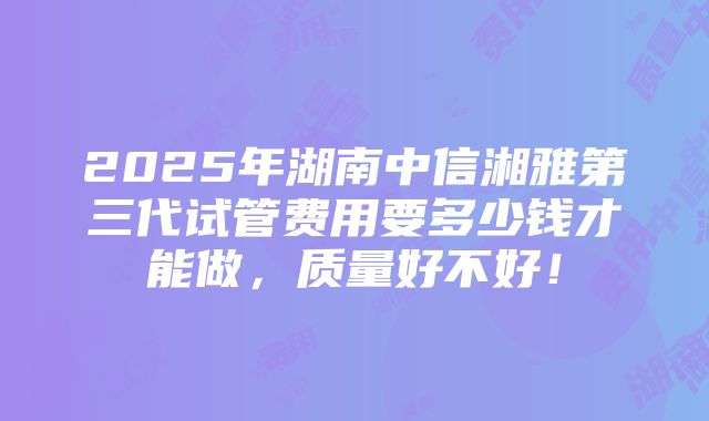 2025年湖南中信湘雅第三代试管费用要多少钱才能做，质量好不好！