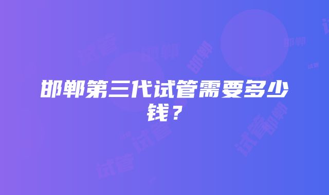 邯郸第三代试管需要多少钱？