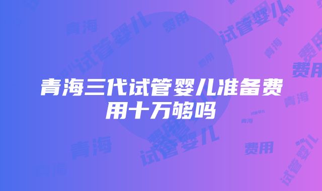 青海三代试管婴儿准备费用十万够吗